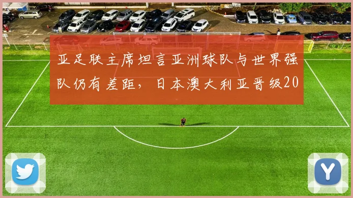 亚足联主席坦言亚洲球队与世界强队仍有差距，日本澳大利亚晋级2026世界杯前景几何？