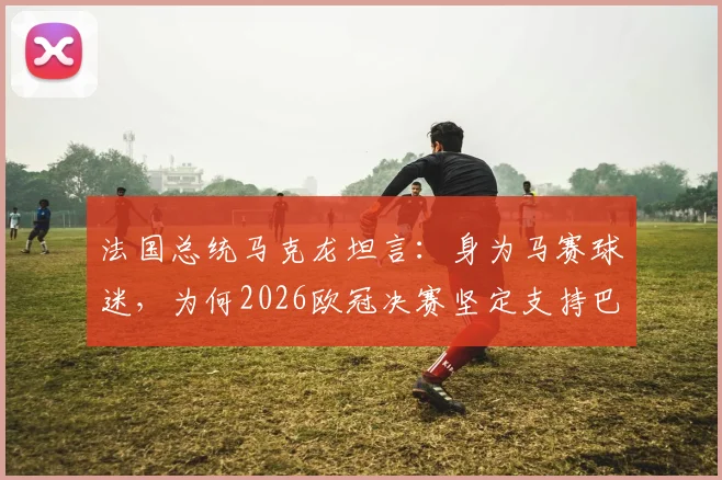 法国总统马克龙坦言：身为马赛球迷，为何2026欧冠决赛坚定支持巴黎圣日耳曼？