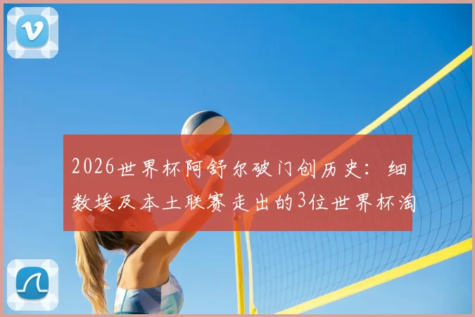 2026世界杯阿舒尔破门创历史：细数埃及本土联赛走出的3位世界杯淘汰赛进球功臣