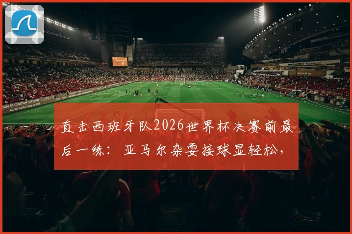 直击西班牙队2026世界杯决赛前最后一练：亚马尔杂耍接球显轻松，全队备战细节与战术氛围全解析