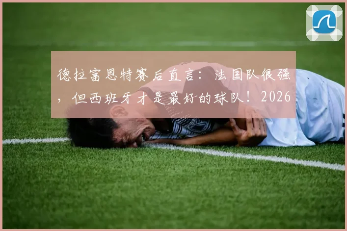 德拉富恩特赛后直言：法国队很强，但西班牙才是最好的球队！2026年目标展望与战术复盘