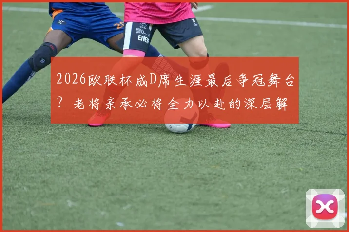 2026欧联杯成D席生涯最后争冠舞台？老将亲承必将全力以赴的深层解读
