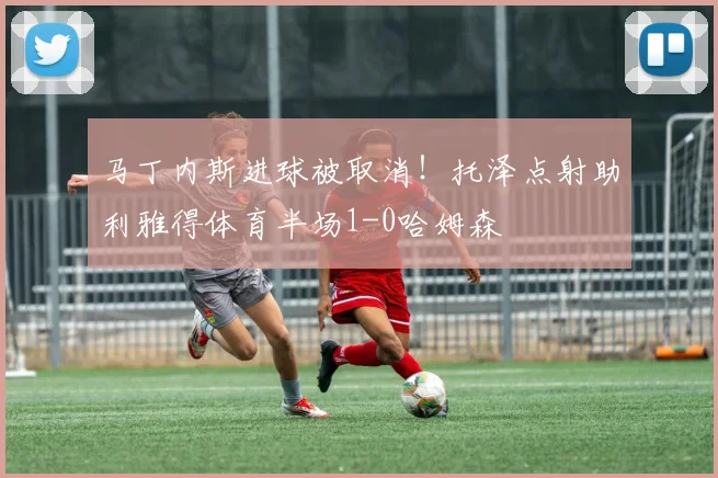 马丁内斯进球被取消!托泽点射助利雅得体育半场1-0哈姆森