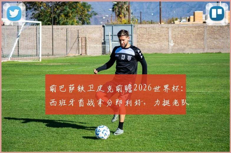 前巴萨铁卫皮克前瞻2026世界杯：西班牙首战拿分即利好，力挺老队友梅西最佳地位未动摇