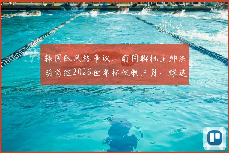 韩国队风格争议:前国脚批主帅洪明甫距2026世界杯仅剩三月,球迷热议战术体系与备战进度
