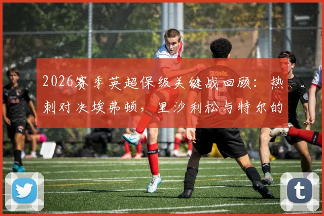 2026赛季英超保级关键战回顾：热刺对决埃弗顿，里沙利松与特尔的出战首发分析及保级形势解读