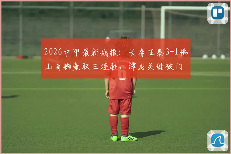 2026中甲最新战报：长春亚泰3-1佛山南狮豪取三连胜，谭龙关键破门，附积分榜排名与冲超形势解读