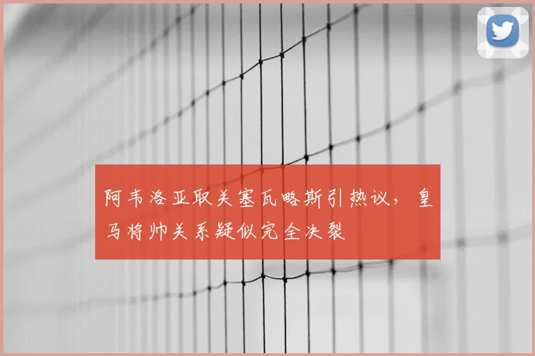 阿韦洛亚取关塞瓦略斯引热议，皇马将帅关系疑似完全决裂