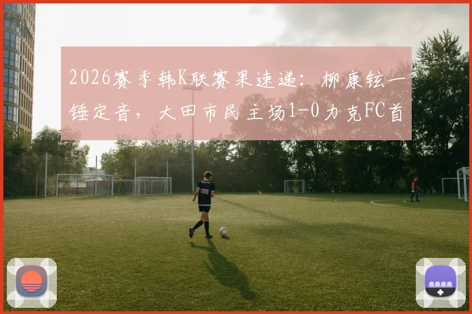 2026赛季韩K联赛果速递：柳康铉一锤定音，大田市民主场1-0力克FC首尔，积分榜有何变动？