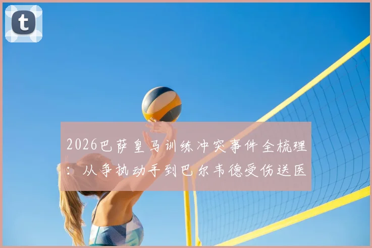 2026巴萨皇马训练冲突事件全梳理：从争执动手到巴尔韦德受伤送医，内含皇马官方声明及现场还原