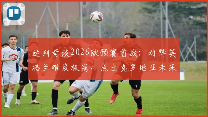 达利奇谈2026欧预赛首战:对阵英格兰难度极高,点出克罗地亚未来核心武什科维奇