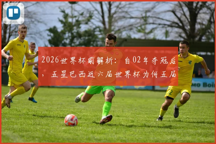 2026世界杯前解析:自02年夺冠后,五星巴西近六届世界杯为何五届止步八强?附球队困境与前景展望