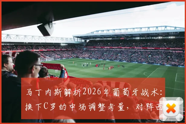 马丁内斯解析2026年葡萄牙战术：换下C罗的中场调整考量，对阵西班牙胜负关键细节揭秘