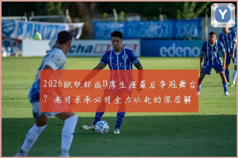 2026欧联杯成D席生涯最后争冠舞台？老将亲承必将全力以赴的深层解读