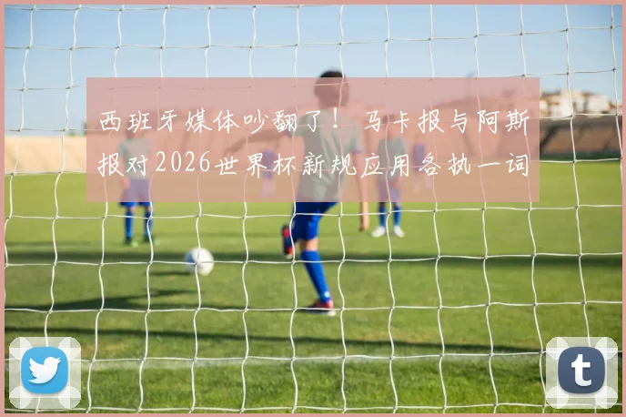西班牙媒体吵翻了！马卡报与阿斯报对2026世界杯新规应用各执一词，背后原因深度剖析