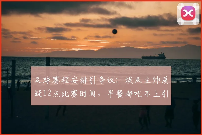 足球赛程安排引争议：埃及主帅质疑12点比赛时间，早餐都吃不上引发职业球员备战讨论