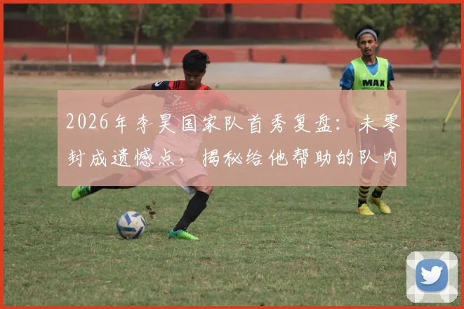 2026年李昊国家队首秀复盘：未零封成遗憾点，揭秘给他帮助的队内老大哥是谁