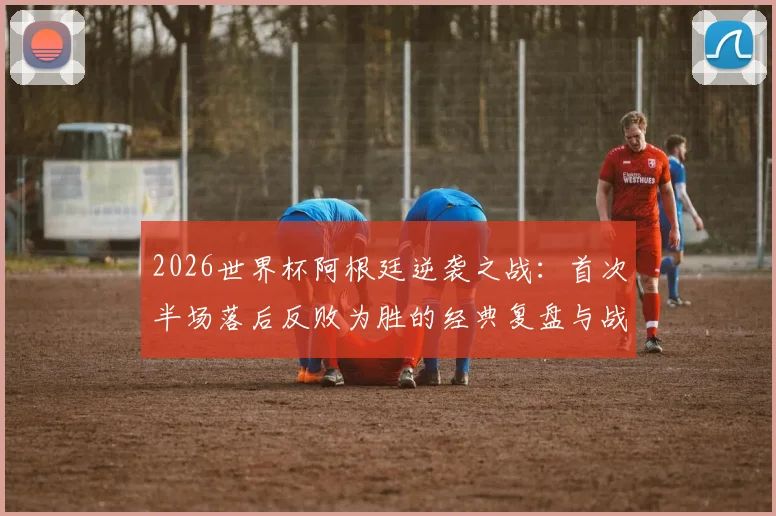 2026世界杯阿根廷逆袭之战：首次半场落后反败为胜的经典复盘与战术剖析