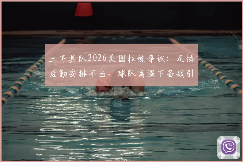 土耳其队2026美国拉练争议：足协后勤安排不当，球队高温下备战引担忧，附专业球队海外集训选址要点