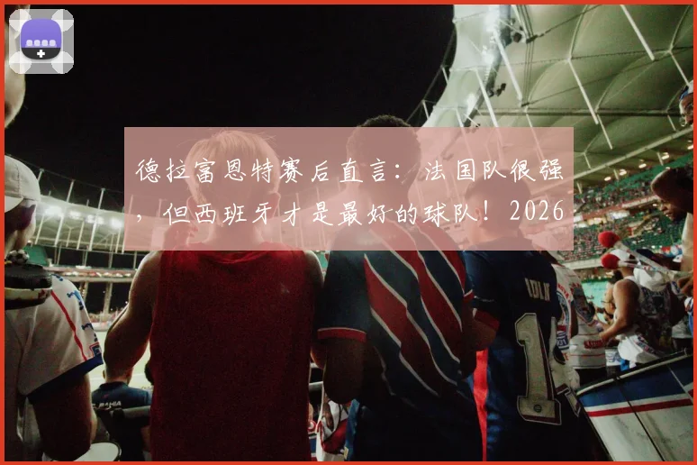 德拉富恩特赛后直言：法国队很强，但西班牙才是最好的球队！2026年目标展望与战术复盘