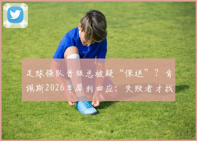 足球强队晋级总被疑“保送”？肯佩斯2026年犀利回应：失败者才找借口，解析裁判争议与输家心理