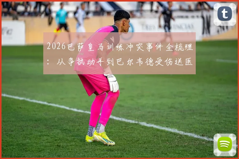 2026巴萨皇马训练冲突事件全梳理：从争执动手到巴尔韦德受伤送医，内含皇马官方声明及现场还原