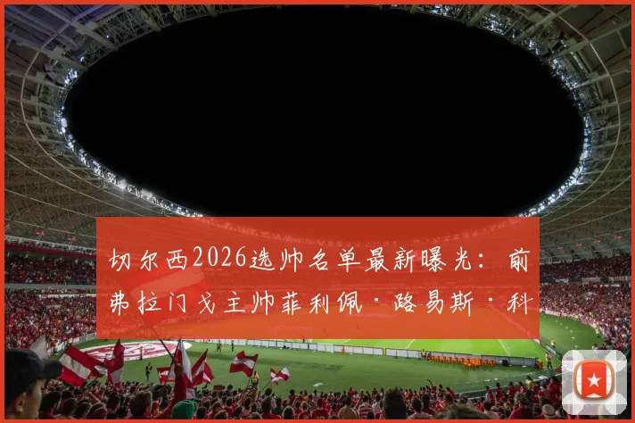 切尔西2026选帅名单最新曝光：前弗拉门戈主帅菲利佩·路易斯·科埃略成热门人选，斯基拉独家确认