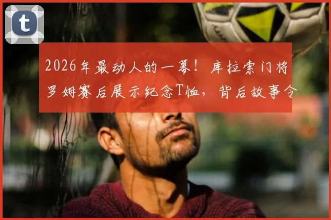 2026年最动人的一幕！库拉索门将罗姆赛后展示纪念T恤，背后故事令人心碎