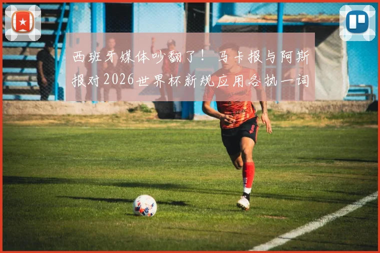 西班牙媒体吵翻了！马卡报与阿斯报对2026世界杯新规应用各执一词，背后原因深度剖析