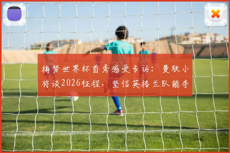 梅努世界杯首秀感受专访：曼联小将谈2026征程，坚信英格兰队能夺冠的信心来源