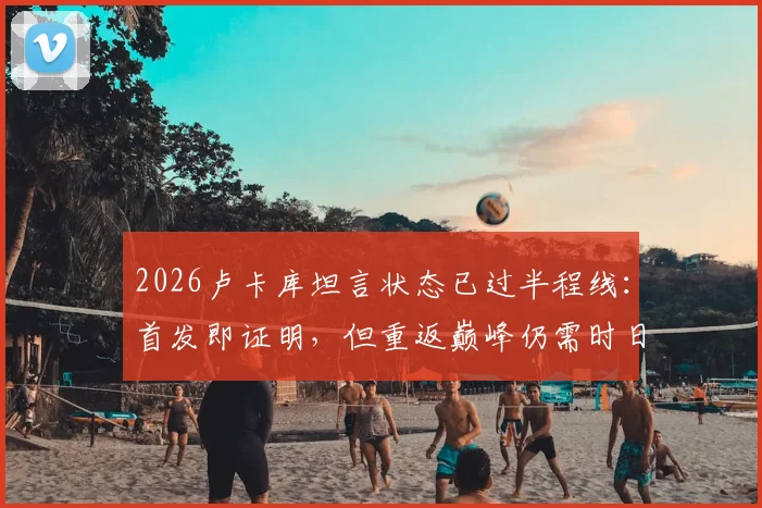 2026卢卡库坦言状态已过半程线：首发即证明，但重返巅峰仍需时日