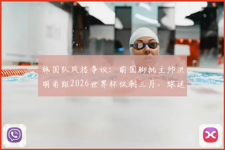 韩国队风格争议：前国脚批主帅洪明甫距2026世界杯仅剩三月，球迷热议战术体系与备战进度