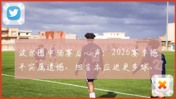 波尔图中场赛后心声：2026赛季憾平实属遗憾，坦言本应进更多球，乌龙球乃比赛一部分
