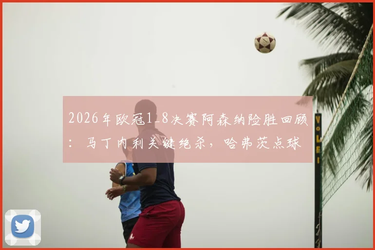 2026年欧冠1_8决赛阿森纳险胜回顾：马丁内利关键绝杀，哈弗茨点球失手后球队如何调整晋级