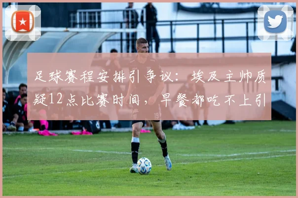 足球赛程安排引争议：埃及主帅质疑12点比赛时间，早餐都吃不上引发职业球员备战讨论