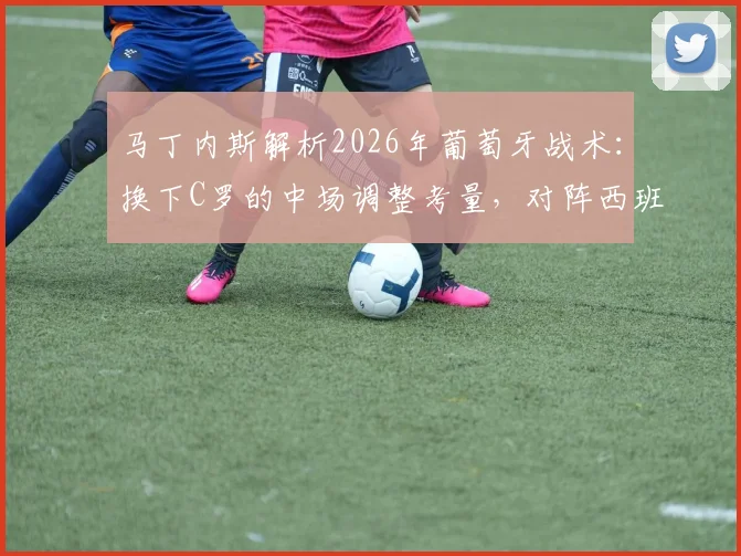 马丁内斯解析2026年葡萄牙战术：换下C罗的中场调整考量，对阵西班牙胜负关键细节揭秘