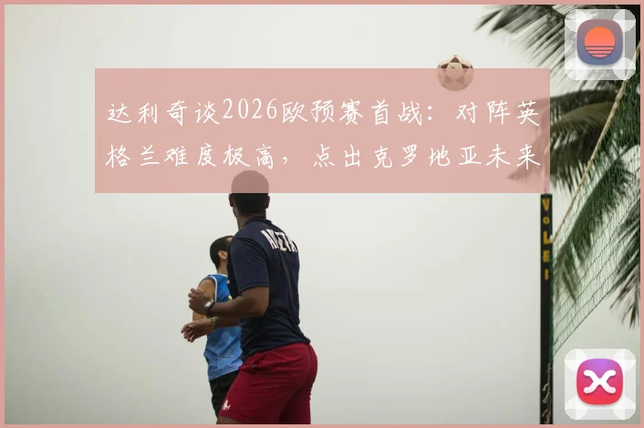 达利奇谈2026欧预赛首战：对阵英格兰难度极高，点出克罗地亚未来核心武什科维奇