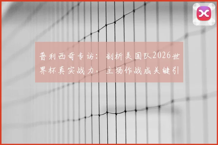 普利西奇专访：剖析美国队2026世界杯真实战力，主场作战成关键引擎，团队目标直言不讳