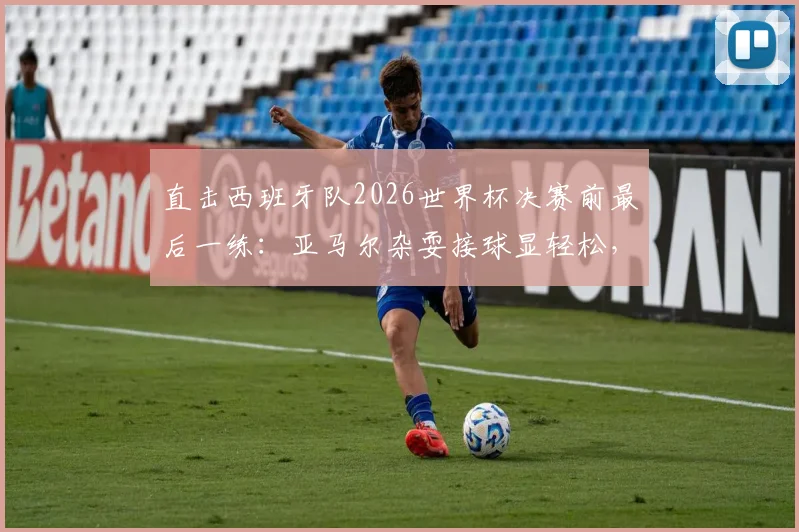 直击西班牙队2026世界杯决赛前最后一练:亚马尔杂耍接球显轻松,全队备战细节与战术氛围全解析