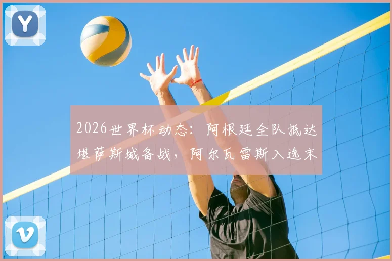 2026世界杯动态：阿根廷全队抵达堪萨斯城备战，阿尔瓦雷斯入选末轮名单引关注