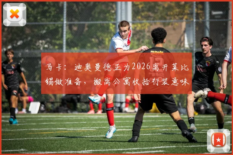 马卡:迪奥曼德正为2026离开莱比锡做准备,搬离公寓收拾行装意味着什么?