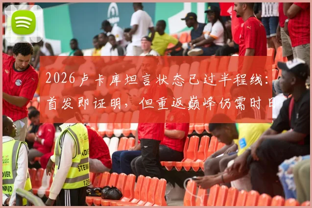 2026卢卡库坦言状态已过半程线:首发即证明,但重返巅峰仍需时日