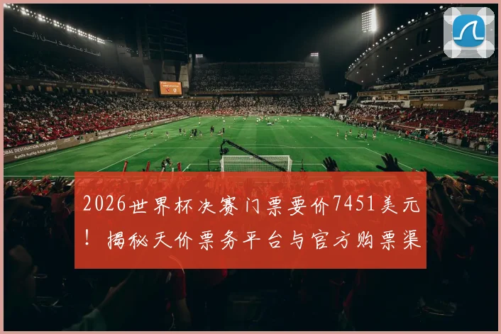 2026世界杯决赛门票要价7451美元！揭秘天价票务平台与官方购票渠道，教你不花冤枉钱