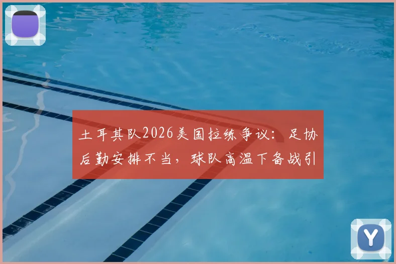 土耳其队2026美国拉练争议：足协后勤安排不当，球队高温下备战引担忧，附专业球队海外集训选址要点