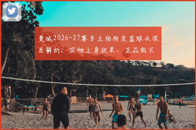 曼城2026-27赛季主场渐变蓝球衣深度解析：实物上身效果、正品购买渠道及与往年设计对比全指南