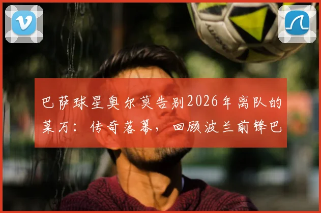 巴萨球星奥尔莫告别2026年离队的莱万：传奇落幕，回顾波兰前锋巴萨生涯高光与球迷思念