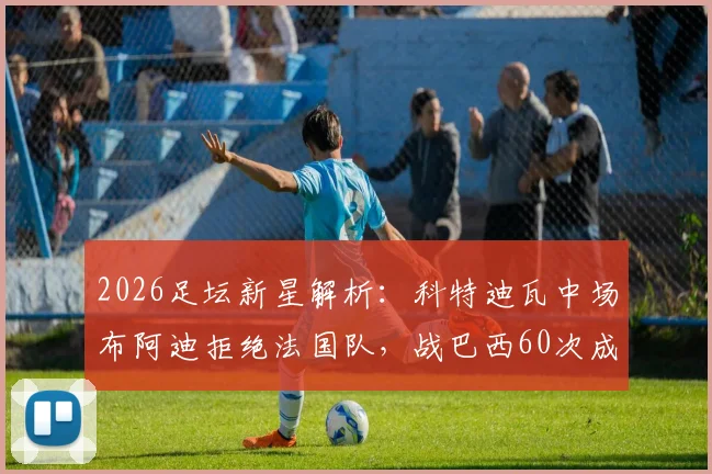 2026足坛新星解析：科特迪瓦中场布阿迪拒绝法国队，战巴西60次成功传球展现潜力