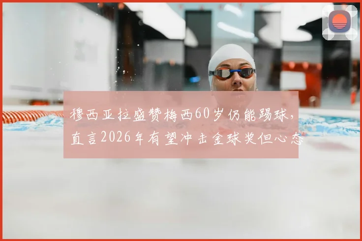 穆西亚拉盛赞梅西60岁仍能踢球,直言2026年有望冲击金球奖但心态放平,球员未来前景深度分析
