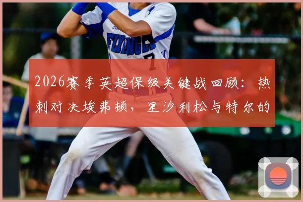 2026赛季英超保级关键战回顾：热刺对决埃弗顿，里沙利松与特尔的出战首发分析及保级形势解读