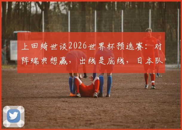 上田绮世谈2026世界杯预选赛：对阵瑞典想赢，出线是底线，日本队前景如何？附战术解析
